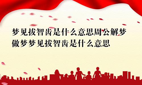 梦见拔智齿是什么意思周公解梦做梦梦见拔智齿是什么意思