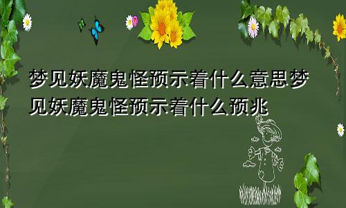 梦见妖魔鬼怪预示着什么意思梦见妖魔鬼怪预示着什么预兆