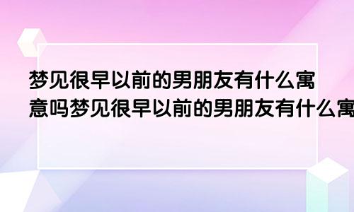 梦见很早以前的男朋友有什么寓意吗梦见很早以前的男朋友有什么寓意嘛