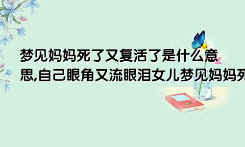 梦见妈妈死了又复活了是什么意思,自己眼角又流眼泪女儿梦见妈妈死了又复活了是什么意思