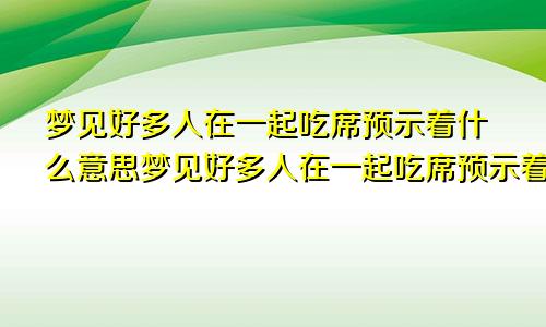 梦见好多人在一起吃席预示着什么意思梦见好多人在一起吃席预示着什么预兆