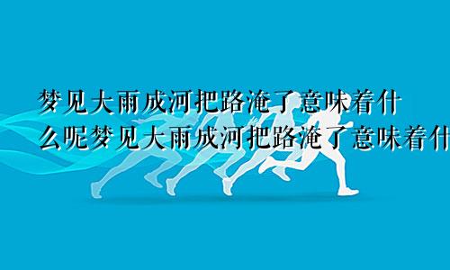 梦见大雨成河把路淹了意味着什么呢梦见大雨成河把路淹了意味着什么预兆