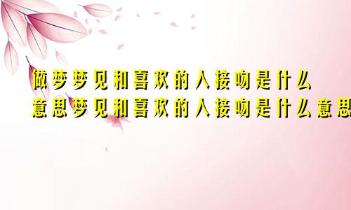 做梦梦见和喜欢的人接吻是什么意思梦见和喜欢的人接吻是什么意思_周公解梦