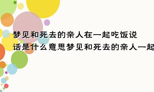 梦见和死去的亲人在一起吃饭说话是什么意思梦见和死去的亲人一起吃饭好吗
