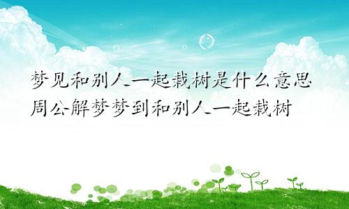 梦见和别人一起栽树是什么意思周公解梦梦到和别人一起栽树