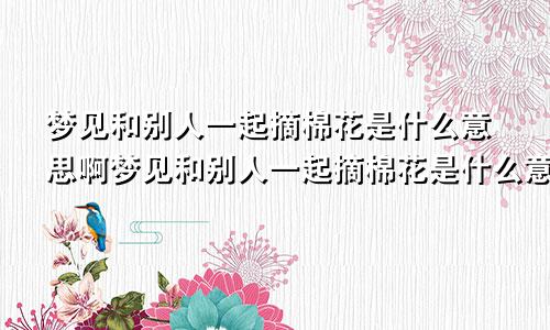 梦见和别人一起摘棉花是什么意思啊梦见和别人一起摘棉花是什么意思呀