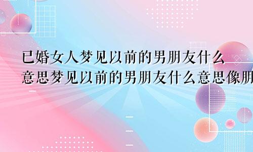 已婚女人梦见以前的男朋友什么意思梦见以前的男朋友什么意思像朋友一样相处