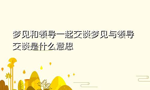 梦见和领导一起交谈梦见与领导交谈是什么意思