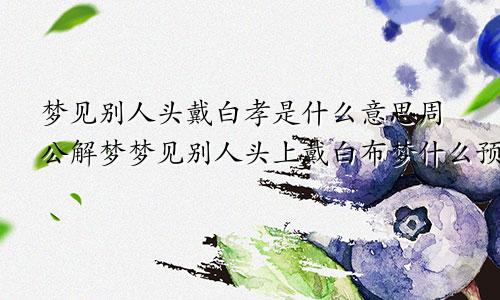 梦见别人头戴白孝是什么意思周公解梦梦见别人头上戴白布梦什么预兆