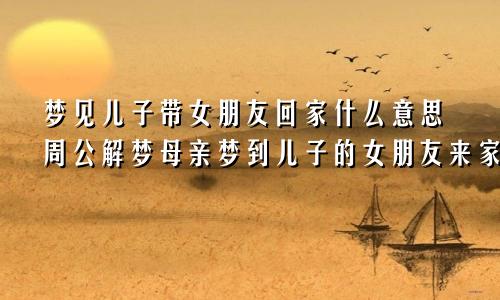 梦见儿子带女朋友回家什么意思周公解梦母亲梦到儿子的女朋友来家里