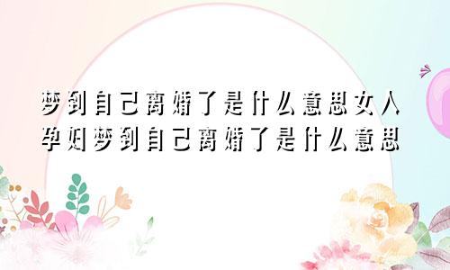 梦到自己离婚了是什么意思女人孕妇梦到自己离婚了是什么意思