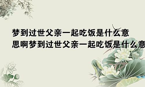 梦到过世父亲一起吃饭是什么意思啊梦到过世父亲一起吃饭是什么意思呀
