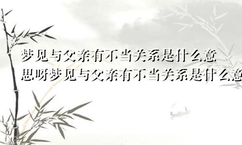 梦见与父亲有不当关系是什么意思呀梦见与父亲有不当关系是什么意思呢