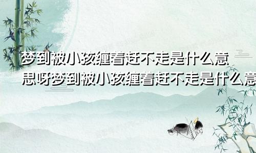 梦到被小孩缠着赶不走是什么意思呀梦到被小孩缠着赶不走是什么意思呢