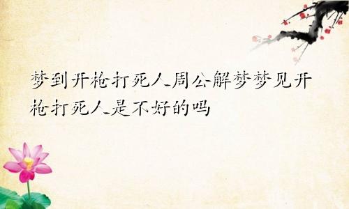 梦到开枪打死人周公解梦梦见开枪打死人是不好的吗