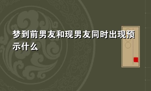梦到前男友和现男友同时出现预示什么