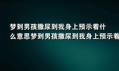 梦到男孩撒尿到我身上预示着什么意思梦到男孩撒尿到我身上预示着什么呢
