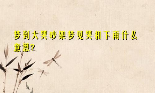 梦到大哭吵架梦见哭和下雨什么意思?