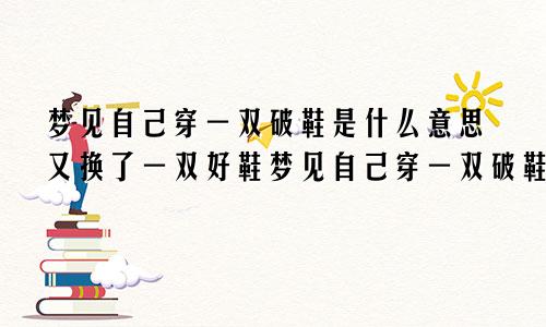 梦见自己穿一双破鞋是什么意思又换了一双好鞋梦见自己穿一双破鞋是什么意思(一只脚一个样)