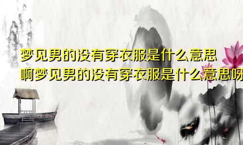 梦见男的没有穿衣服是什么意思啊梦见男的没有穿衣服是什么意思呀