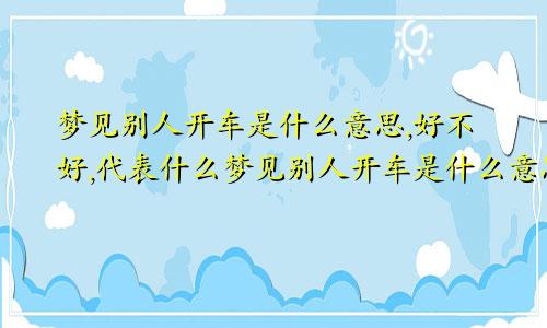 梦见别人开车是什么意思,好不好,代表什么梦见别人开车是什么意思周公解梦