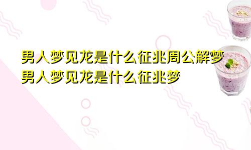 男人梦见龙是什么征兆周公解梦男人梦见龙是什么征兆梦
