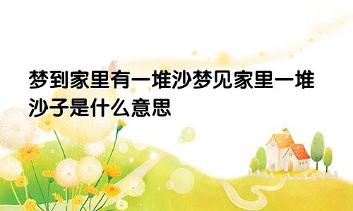 梦到家里有一堆沙梦见家里一堆沙子是什么意思