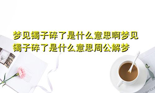梦见镯子碎了是什么意思啊梦见镯子碎了是什么意思周公解梦