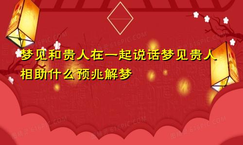 梦见和贵人在一起说话梦见贵人相助什么预兆解梦