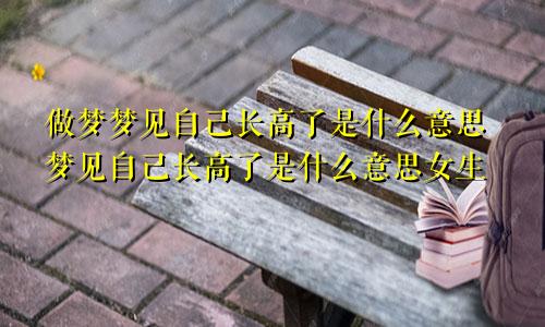 做梦梦见自己长高了是什么意思梦见自己长高了是什么意思女生