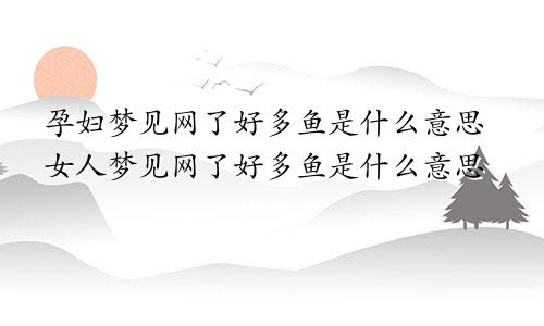 孕妇梦见网了好多鱼是什么意思女人梦见网了好多鱼是什么意思