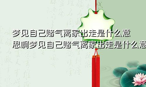 梦见自己赌气离家出走是什么意思啊梦见自己赌气离家出走是什么意思呀