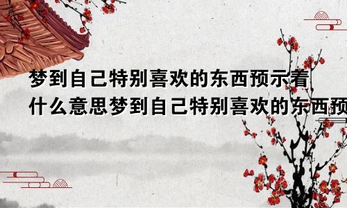 梦到自己特别喜欢的东西预示着什么意思梦到自己特别喜欢的东西预示着什么呢