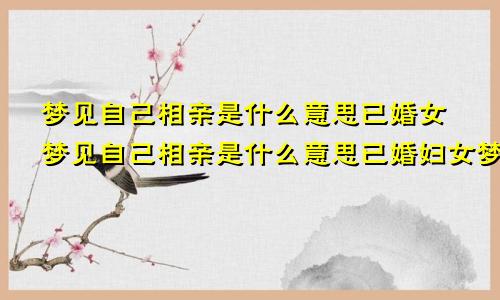 梦见自己相亲是什么意思已婚女梦见自己相亲是什么意思已婚妇女梦见相亲