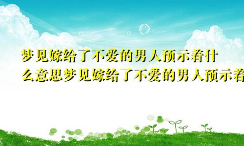 梦见嫁给了不爱的男人预示着什么意思梦见嫁给了不爱的男人预示着什么呢