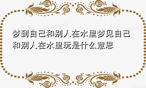 梦到自己和别人在水里梦见自己和别人在水里玩是什么意思