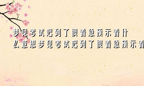 梦见考试迟到了很着急预示着什么意思梦见考试迟到了很着急预示着什么呢