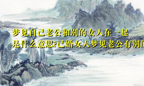 梦见自己老公和别的女人在一起是什么意思?已婚女人梦见老公有别的女人