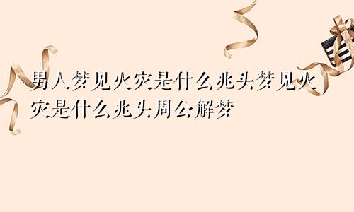 男人梦见火灾是什么兆头梦见火灾是什么兆头周公解梦