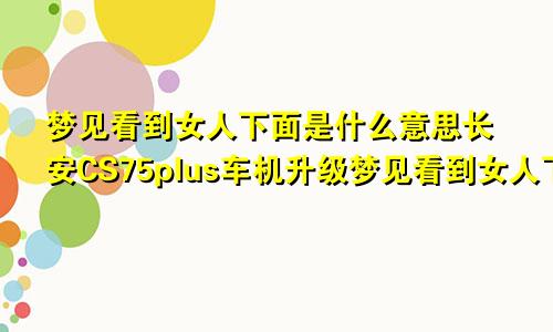 梦见看到女人下面是什么意思长安CS75plus车机升级梦见看到女人下面是什么意思详安
