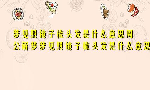 梦见照镜子梳头发是什么意思周公解梦梦见照镜子梳头发是什么意思啊女生