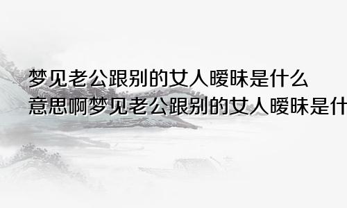 梦见老公跟别的女人暧昧是什么意思啊梦见老公跟别的女人暧昧是什么意思呀