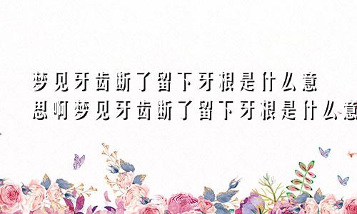 梦见牙齿断了留下牙根是什么意思啊梦见牙齿断了留下牙根是什么意思呀