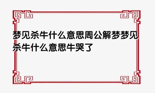 梦见杀牛什么意思周公解梦梦见杀牛什么意思牛哭了