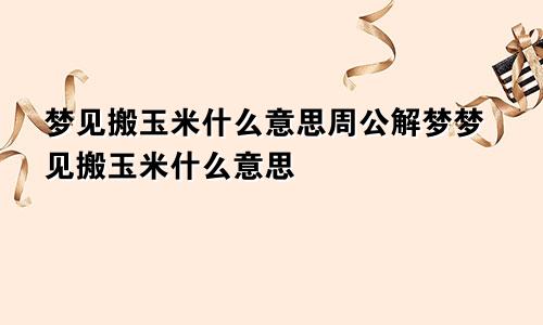 梦见搬玉米什么意思周公解梦梦见搬玉米什么意思