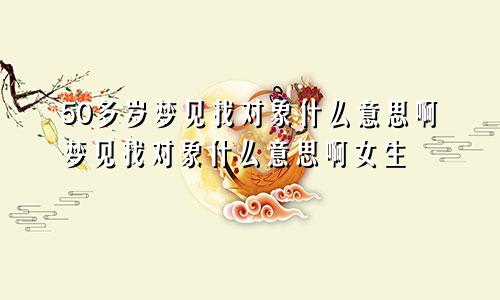 50多岁梦见找对象什么意思啊梦见找对象什么意思啊女生