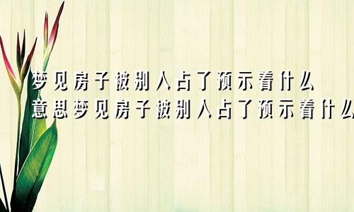 梦见房子被别人占了预示着什么意思梦见房子被别人占了预示着什么呢