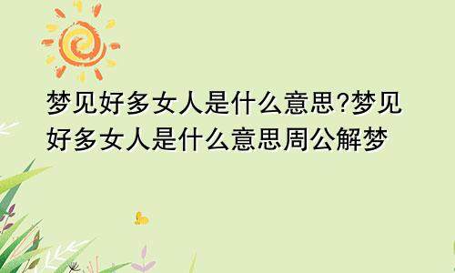 梦见好多女人是什么意思?梦见好多女人是什么意思周公解梦