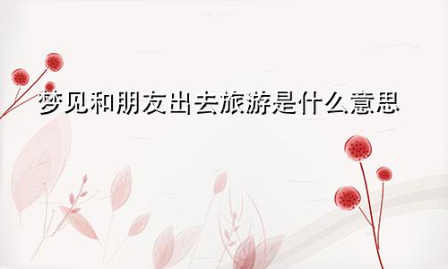 梦见和朋友出去旅游是什么意思