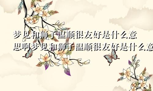 梦见和狮子温顺很友好是什么意思啊梦见和狮子温顺很友好是什么意思呀